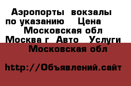 Аэропорты, вокзалы, по указанию  › Цена ­ 600 - Московская обл., Москва г. Авто » Услуги   . Московская обл.